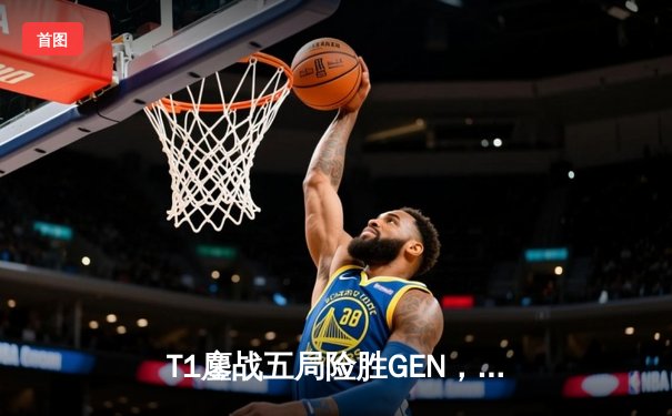 T1鏖战五局险胜GEN，Faker沙皇绝命推助队挺进LCK决赛