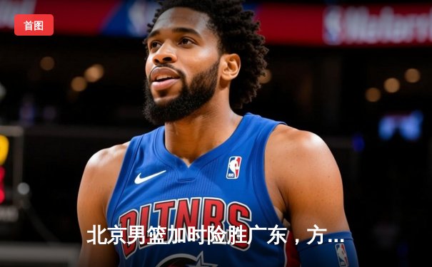 北京男篮加时险胜广东，方硕关键三分锁定胜局
