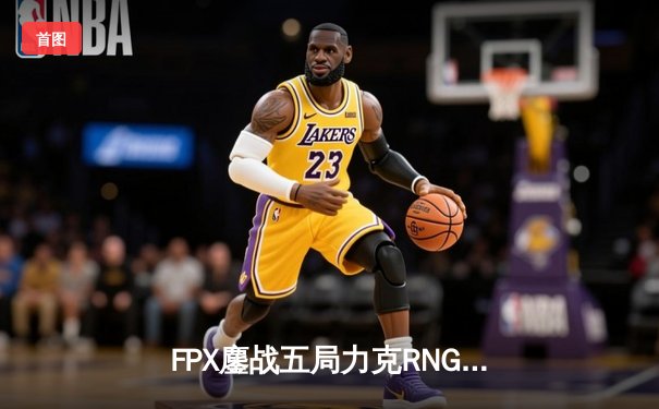 FPX鏖战五局力克RNG，挺进LPL春季赛总决赛