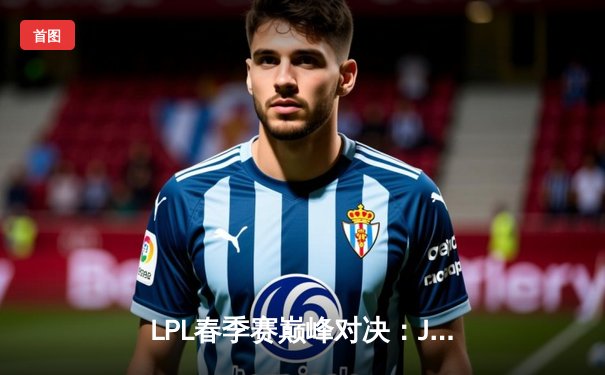 LPL春季赛巅峰对决：JDG鏖战五局险胜TES，Knight沙皇致命推助队登顶