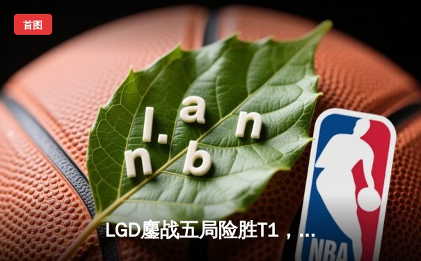 LGD鏖战五局险胜T1，S13全球总决赛上演惊天逆转