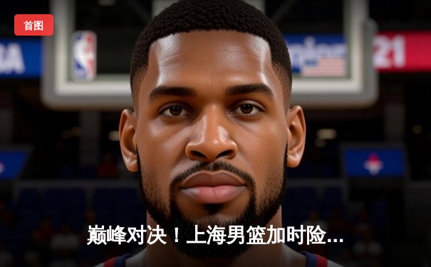 巅峰对决！上海男篮加时险胜辽宁，王哲林狂砍38分主宰内线