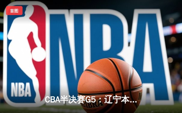 CBA半决赛G5：辽宁本钢加时逆转广东宏远 赵继伟33+9+6率队挺进总决赛